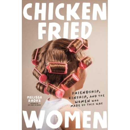 Chicken-Fried Women: Friendship, Kinship, and the Women Who Made Us This Way