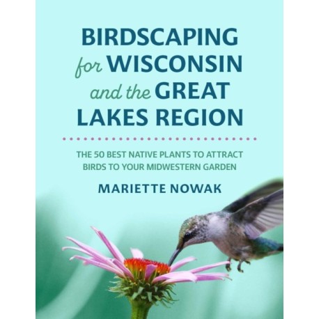 Birdscaping for Wisconsin and the Great Lakes Region: The 50 Best Native Plants to Attract Birds to Your Midwestern Garden