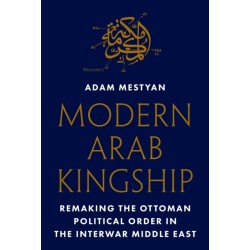 Modern Arab Kingship: Remaking the Ottoman Political Order in the Interwar Middle East