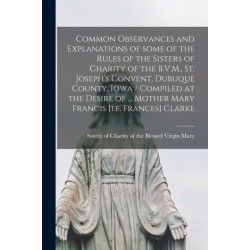 Common Observances and Explanations of Some of the Rules of the Sisters of Charity of the B.V.M., St. Joseph's Convent, Dubuque County, Iowa / Compiled at the Desire of ... Mother Mary Francis [i.e. Frances] Clarke