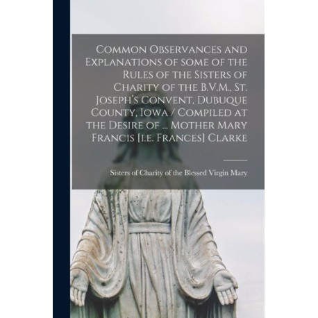 Common Observances and Explanations of Some of the Rules of the Sisters of Charity of the B.V.M., St. Joseph's Convent, Dubuque County, Iowa / Compiled at the Desire of ... Mother Mary Francis [i.e. Frances] Clarke