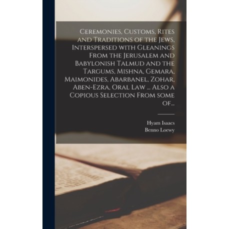 Ceremonies, Customs, Rites and Traditions of the Jews, Interspersed With Gleanings From the Jerusalem and Babylonish Talmud and the Targums, Mishna, Gemara, Maimonides, Abarbanel, Zohar, Aben-Ezra, Oral Law ... Also a Copious Selection From Some Of...