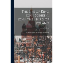 The Life of King John Sobieski, John the Third of Poland- a Christian Knight, the Savior of Christendom
