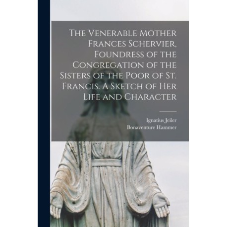 The Venerable Mother Frances Schervier, Foundress of the Congregation of the Sisters of the Poor of St. Francis. A Sketch of Her Life and Character
