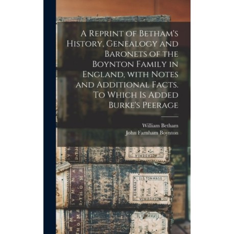 A Reprint of Betham's History, Genealogy and Baronets of the Boynton Family in England, With Notes and Additional Facts. To Which is Added Burke's Peerage
