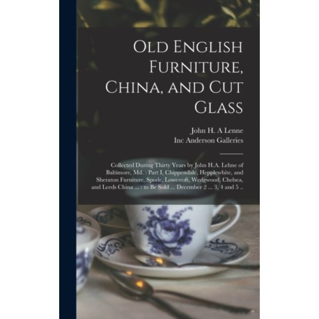Old English Furniture, China, and Cut Glass: Collected During Thirty Years by John H.A. Lehne of Baltimore, Md.: Part I, Chippendale, Hepplewhite, and Sheraton Furniture, Spode, Lowestoft, Wedgwood, Chelsea, and Leeds China ...: to Be Sold ......