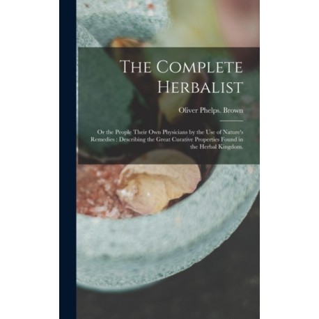 The Complete Herbalist: or the People Their Own Physicians by the Use of Nature's Remedies: Describing the Great Curative Properties Found in the Herbal Kingdom.