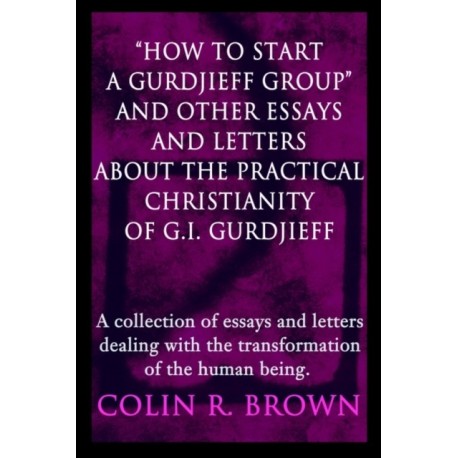 "How to start a Gurdjieff Group" and Other Essays and Letters About the Practical Christianity of G.I. Gurdjieff: A collection of essays and letters dealing with the transformation of the human being.