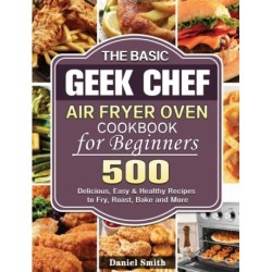 The Basic Geek Chef Air Fryer Oven Cookbook for Beginners: 500 Delicious, Easy & Healthy Recipes to Fry, Roast, Bake and More