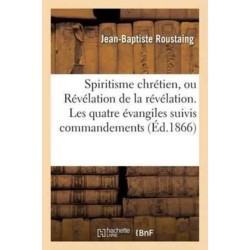 Spiritisme Chretien, Ou Revelation de la Revelation. Les Quatre Evangiles Suivis Des Commandements: Expliques En Esprit Et En Verite Par Les Evangelistes Assistes Des Apotres