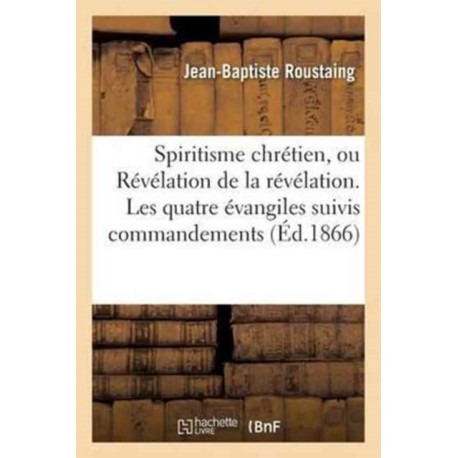 Spiritisme Chretien, Ou Revelation de la Revelation. Les Quatre Evangiles Suivis Des Commandements: Expliques En Esprit Et En Verite Par Les Evangelistes Assistes Des Apotres
