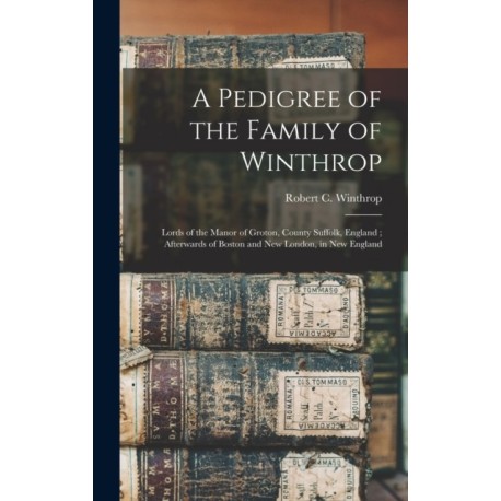 A Pedigree of the Family of Winthrop: Lords of the Manor of Groton, County Suffolk, England- Afterwards of Boston and New London, in New England