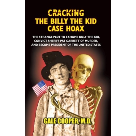 Cracking the Billy the Kid Case Hoax: The Bizarre Plot to Exhume Billy the Kid, Convict Sheriff Pat Garret of Murder, and Become President of the United States