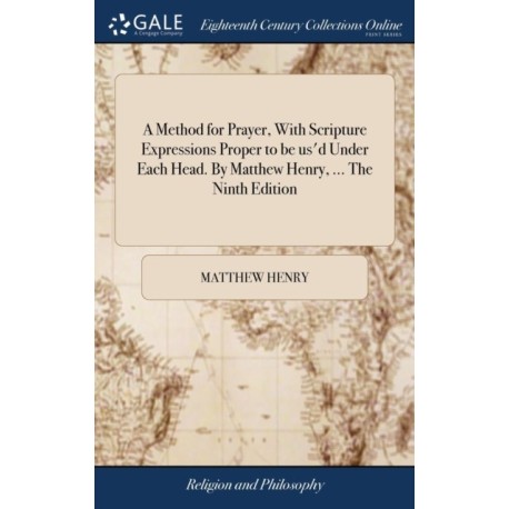 A Method for Prayer, With Scripture Expressions Proper to be us'd Under Each Head. By Matthew Henry, ... The Ninth Edition