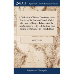 A Collection of Private Devotions, in the Practice of the Ancient Church, Called the Hours of Prayer. Taken out of the Holy Scriptures, ... By ... John, Late Lord Bishop of Durham. The Tenth Edition