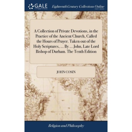 A Collection of Private Devotions, in the Practice of the Ancient Church, Called the Hours of Prayer. Taken out of the Holy Scriptures, ... By ... John, Late Lord Bishop of Durham. The Tenth Edition