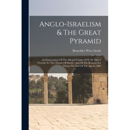 Anglo-israelism & The Great Pyramid: An Examination Of The Alleged Claims Of H. M. Queen Victoria To The Throne Of David: And Of The Reasons For Fixing The End Of The Age In 1882