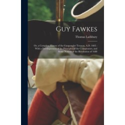 Guy Fawkes: Or, a Complete History of the Gunpowder Treason, A.D. 1605: With a Developement of the Principles of the Conspirators, and Some Notices of the Revolution of 1688