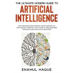 The Ultimate Modern Guide to Artificial Intelligence: Including Machine Learning, Deep Learning, IoT, Data Science, Robotics, The Future of Jobs, Required Upskilling and Intelligent Industries