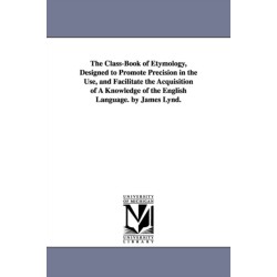 The Class-Book of Etymology, Designed to Promote Precision in the Use, and Facilitate the Acquisition of A Knowledge of the English Language. by James Lynd.