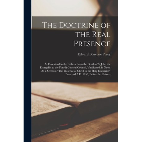 The Doctrine of the Real Presence: As Contained in the Fathers From the Death of S. John the Evangelist to the Fourth General Council, Vindicated, in Notes On a Sermon, "The Presence of Christ in the Holy Eucharist," Preached A.D. 1853, Before the Univers