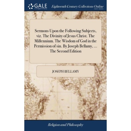 Sermons Upon the Following Subjects, viz. The Divinity of Jesus Christ. The Millennium. The Wisdom of God in the Permission of sin. By Joseph Bellamy, ... The Second Edition