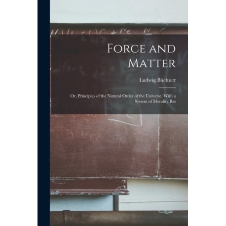 Force and Matter- or, Principles of the Natural Order of the Universe. With a System of Morality Bas