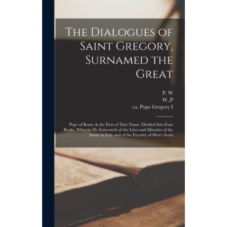 The Dialogues of Saint Gregory, Surnamed the Great- Pope of Rome & the First of That Name. Divided Into Four Books, Wherein he Entreateth of the Lives and Miracles of the Saints in Italy and of the Eternity of Men's Souls