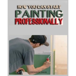 How you can Start Painting Professionally: A Comprehensive Guide to Professional Painting Techniques and Business Tips