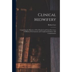 Clinical Midwifery: Comprising the Histories of Five Hundred and Forty-five Cases of Difficult, Preternatural, and Complicated Labour, With Commentaries