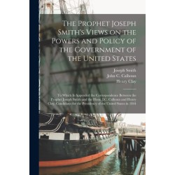 The Prophet Joseph Smith's Views on the Powers and Policy of the Government of the United States: to Which is Appended the Correspondence Between the Prophet Joseph Smith and the Hons. J.C. Calhoun and Henry Clay, Candidates for the Presidency of The...