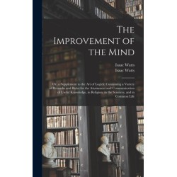 The Improvement of the Mind: or, a Supplement to the Art of Logick: Containing a Variety of Remarks and Rules for the Attainment and Communication of Useful Knowledge, in Religion, in the Sciences, and in Common Life