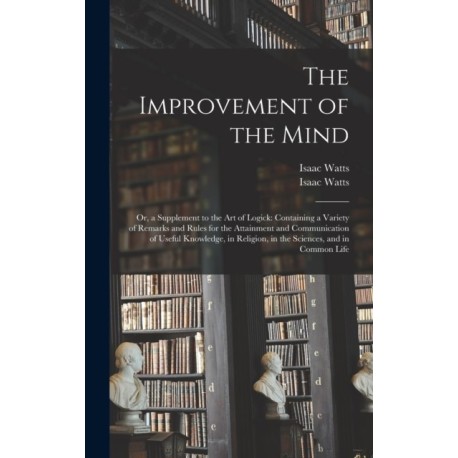 The Improvement of the Mind: or, a Supplement to the Art of Logick: Containing a Variety of Remarks and Rules for the Attainment and Communication of Useful Knowledge, in Religion, in the Sciences, and in Common Life