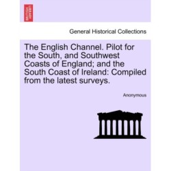The English Channel. Pilot for the South, and Southwest Coasts of England- And the South Coast of Ireland: Compiled from the Latest Surveys.