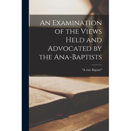 An Examination of the Views Held and Advocated by the Ana-Baptists [microform]