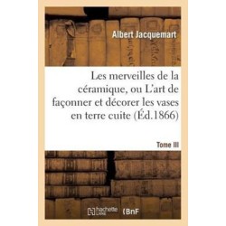 Les Merveilles de la Ceramique. Tome III. Occident. Temps Modernes: , Ou l'Art de Faconner Et Decorer Les Vases En Terre Cuite, Faience, Gres Et Porcelaine...