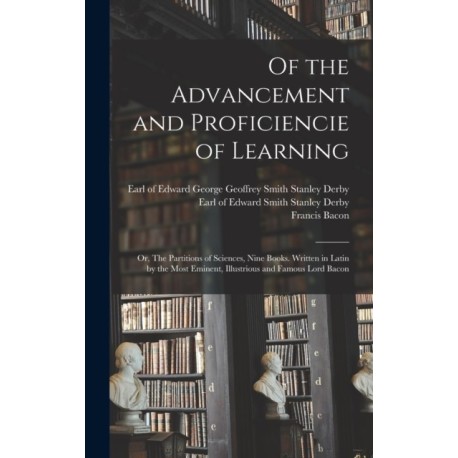 Of the Advancement and Proficiencie of Learning- or, The Partitions of Sciences, Nine Books. Written in Latin by the Most Eminent, Illustrious and Famous Lord Bacon
