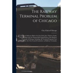 The Railway Terminal Problem of Chicago- a Series of Addresses Before the City Club, June Third to Tenth, 1913, Dealing With the Proposed Re-organization of the Railway Terminals of Chicago, Including All Terminal Proposals Now Before the City Council...