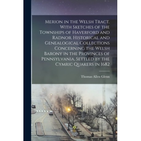 Merion in the Welsh Tract. With Sketches of the Townships of Haverford and Radnor. Historical and Genealogical Collections Concerning the Welsh Barony in the Provinces of Pennsylvania, Settled by the Cymric Quakers in 1682