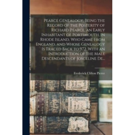 Pearce Genealogy, Being the Record of the Posterity of Richard Pearce, an Early Inhabitant of Portsmouth, in Rhode Island, Who Came From England, and Whose Genealogy is Traced Back to 972. With an Introduction of the Male Descendants of Josceline De...