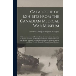 Catalogue of Exhibits From the Canadian Medical War Museum [microform]: With Announcement of Exhibits From the International Association of Medical Museums, the Pathological Museum and Laboratory and the Medical Library of McGill University and The...