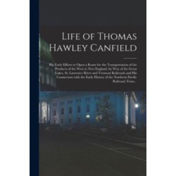 Life of Thomas Hawley Canfield [microform]: His Early Efforts to Open a Route for the Transportation of the Products of the West to New England, by Way of the Great Lakes, St. Lawrence River and Vermont Railroads and His Connection With the Early...