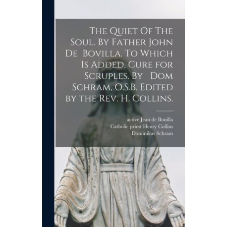 The Quiet Of The Soul. By Father John De Bovilla. To Which is Added, Cure for Scruples. By Dom Schram, O.S.B. Edited by the Rev. H. Collins.