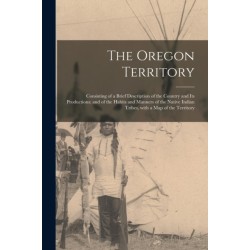 The Oregon Territory [microform]: Consisting of a Brief Description of the Country and Its Productions- and of the Habits and Manners of the Native Indian Tribes, With a Map of the Territory