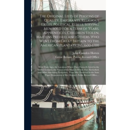 The Original Lists of Persons of Quality, Emigrants, Religious Exiles, Political Rebels, Serving Men Sold for a Term of Years, Apprentices, Children Stolen, Maidens Pressed, and Others Who Went From Great Britain to the American Plantations 1600-1700...