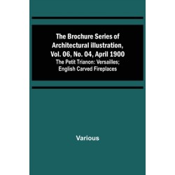 The Brochure Series of Architectural Illustration, vol. 06, No. 04, April 1900- The Petit Trianon: Versailles- English Carved Fireplaces