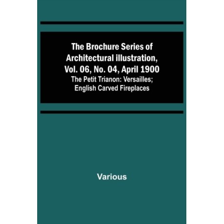 The Brochure Series of Architectural Illustration, vol. 06, No. 04, April 1900- The Petit Trianon: Versailles- English Carved Fireplaces