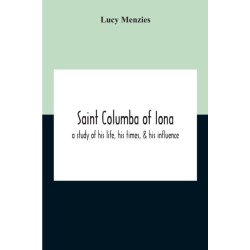 Saint Columba Of Iona: A Study Of His Life, His Times, & His Influence
