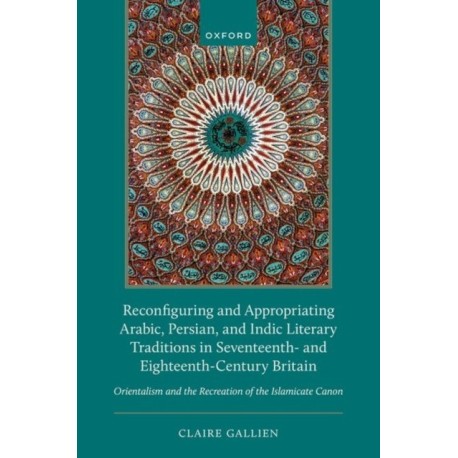 Reconfiguring and Appropriating Arabic, Persian, and Indic Literary Traditions in Seventeenth- and Eighteenth-Century Britain: Orientalism and the Recreation of the Islamicate Canon