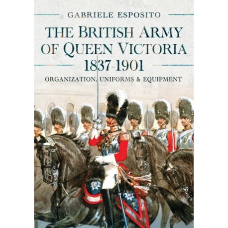 The British Army of Queen Victoria, 1837–1901: Organization, Uniforms and Equipment